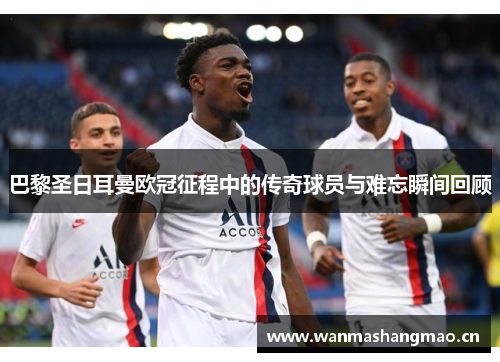 巴黎圣日耳曼欧冠征程中的传奇球员与难忘瞬间回顾